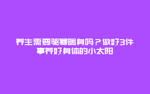 养生需要驱寒暖身吗？做好3件事养好身体的小太阳_http://www.365jiazheng.com_健康护理_第1张