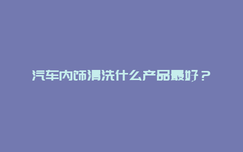 汽车内饰清洗什么产品最好？