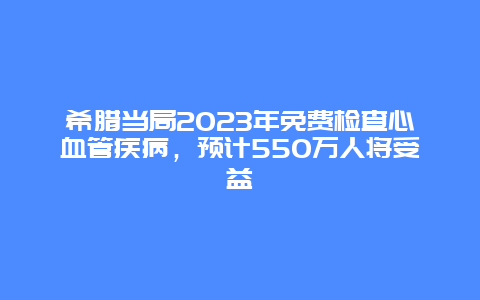 希腊当局2023年免费检查心血管疾病，预计550万人将受益