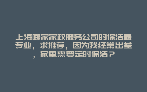 上海哪家家政服务公司的保洁最专业，求推荐，因为我经常出差，家里需要定时保洁？