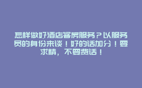 怎样做好酒店客房服务？以服务员的身份来谈！好的话加分！要求精，不要费话！