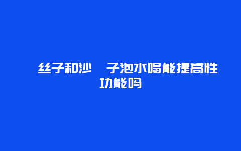 菟丝子和沙苑子泡水喝能提高性功能吗_http://www.365jiazheng.com_健康护理_第1张