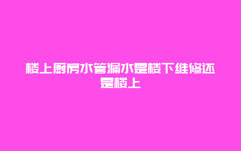 楼上厨房水管漏水是楼下维修还是楼上