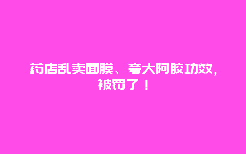 药店乱卖面膜、夸大阿胶功效，被罚了！_http://www.365jiazheng.com_健康护理_第1张