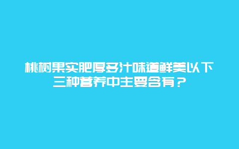 桃树果实肥厚多汁味道鲜美以下三种营养中主要含有？