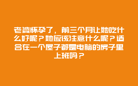 老婆怀孕了，前三个月让她吃什么好呢？她应该注意什么呢？适合在一个屋子都是电脑的房子里上班吗？