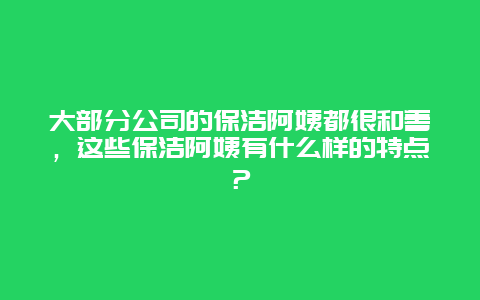 大部分公司的保洁阿姨都很和善，这些保洁阿姨有什么样的特点？