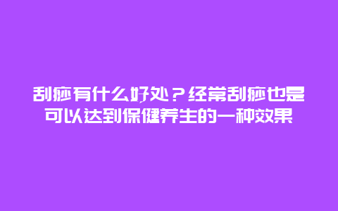 刮痧有什么好处？经常刮痧也是可以达到保健养生的一种效果