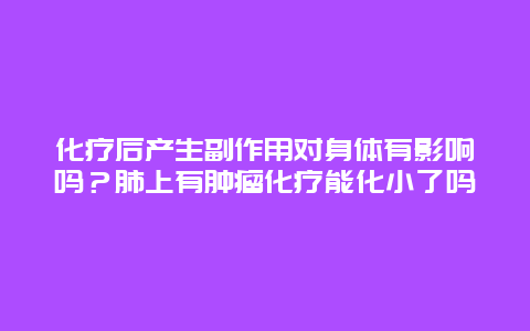 化疗后产生副作用对身体有影响吗？肺上有肿瘤化疗能化小了吗