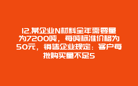 12.某企业N材料全年需要量为7200吨，每吨标准价格为50元，销售企业规定：客户每批购买量不足5