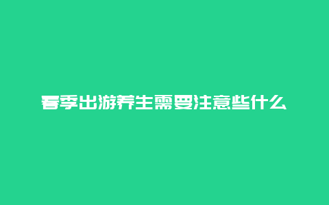 春季出游养生需要注意些什么_http://www.365jiazheng.com_健康护理_第1张