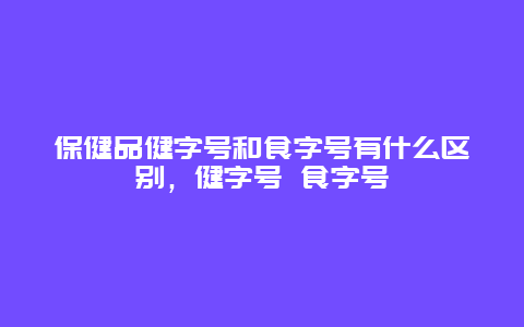 保健品健字号和食字号有什么区别，健字号 食字号