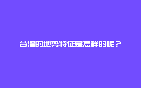 台湾的地势特征是怎样的呢？