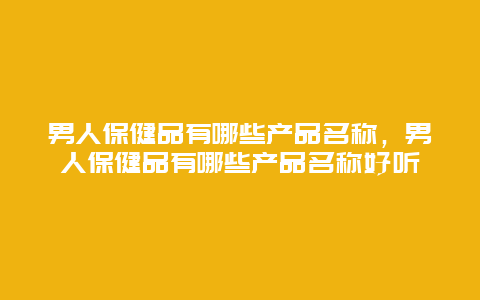 男人保健品有哪些产品名称，男人保健品有哪些产品名称好听