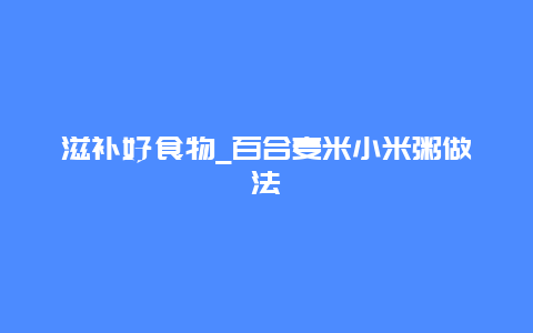 滋补好食物_百合麦米小米粥做法_http://www.365jiazheng.com_健康护理_第1张