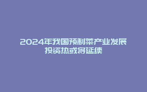 2024年我国预制菜产业发展投资热或将延续