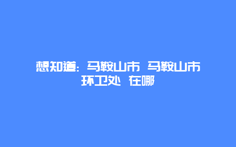 想知道: 马鞍山市 马鞍山市环卫处 在哪