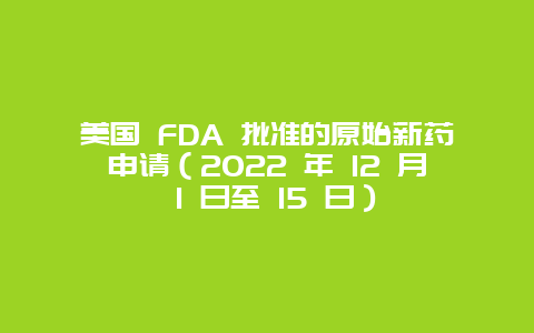 美国 FDA 批准的原始新药申请（2022 年 12 月 1 日至 15 日）