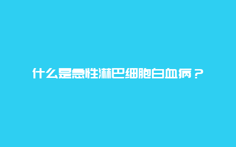 什么是急性淋巴细胞白血病？