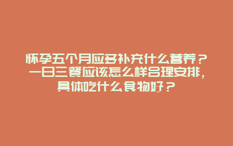 怀孕五个月应多补充什么营养？一日三餐应该怎么样合理安排，具体吃什么食物好？