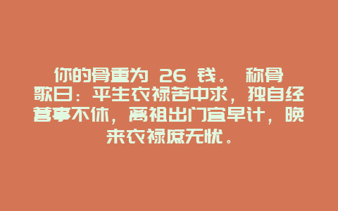 你的骨重为 26 钱。 称骨歌曰：平生衣禄苦中求，独自经营事不休，离祖出门宜早计，晚来衣禄庶无忧。