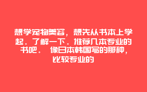 想学宠物美容，想先从书本上学起。了解一下。推荐几本专业的书吧。 像日本韩国写的那种，比较专业的