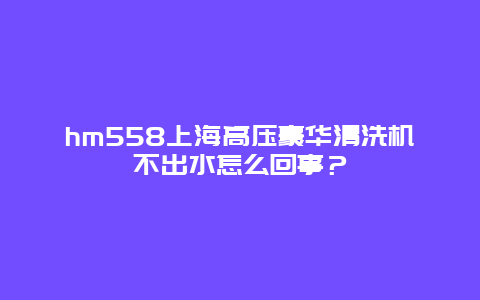 hm558上海高压豪华清洗机不出水怎么回事？_http://www.365jiazheng.com_保洁卫生_第1张