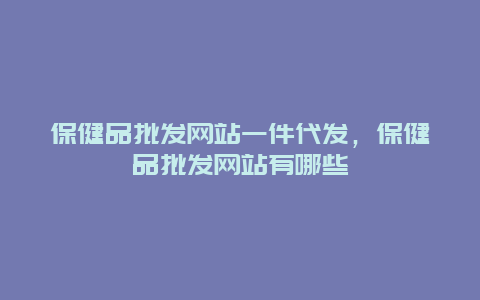 保健品批发网站一件代发，保健品批发网站有哪些