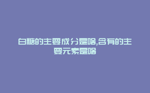 白糖的主要成分是啥,含有的主要元素是啥