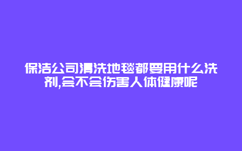 保洁公司清洗地毯都要用什么洗剂,会不会伤害人体健康呢