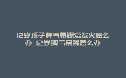 12岁孩子脾气暴躁爱发火怎么办 12岁脾气暴躁怎么办