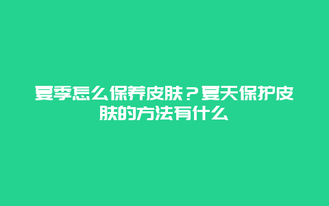 夏季怎么保养皮肤？夏天保护皮肤的方法有什么_http://www.365jiazheng.com_健康护理_第1张