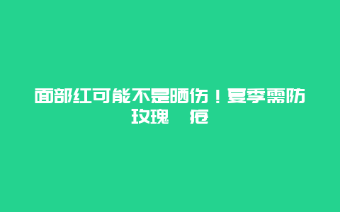 面部红可能不是晒伤！夏季需防玫瑰痤疮_http://www.365jiazheng.com_健康护理_第1张