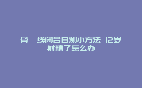 骨骺线闭合自测小方法 12岁射精了怎么办