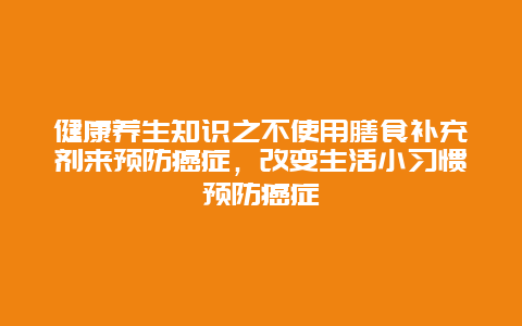 健康养生知识之不使用膳食补充剂来预防癌症，改变生活小习惯预防癌症