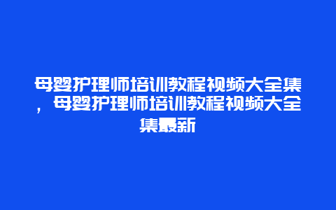 母婴护理师培训教程视频大全集，母婴护理师培训教程视频大全集最新