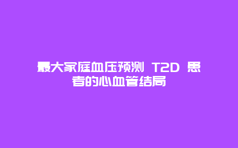 最大家庭血压预测 T2D 患者的心血管结局