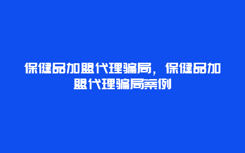 保健品加盟代理骗局，保健品加盟代理骗局案例