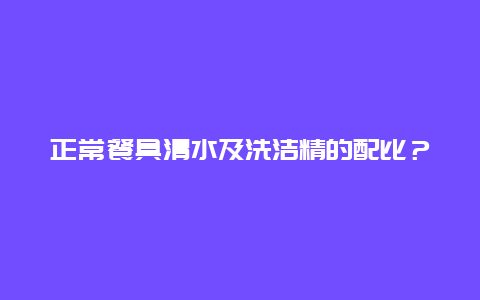 正常餐具清水及洗洁精的配比？