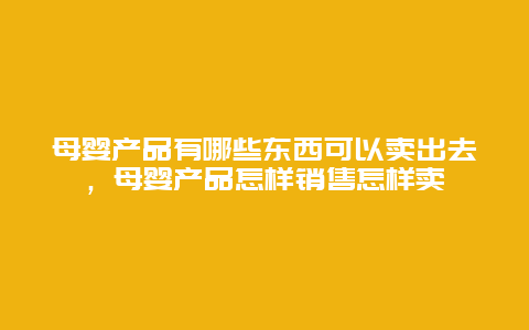 母婴产品有哪些东西可以卖出去，母婴产品怎样销售怎样卖