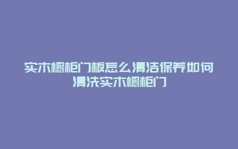 实木橱柜门板怎么清洁保养如何清洗实木橱柜门_http://www.365jiazheng.com_保洁卫生_第1张