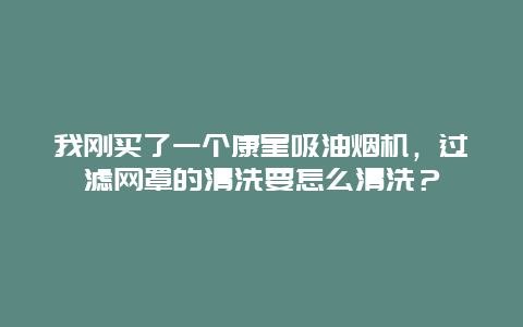 我刚买了一个康星吸油烟机，过滤网罩的清洗要怎么清洗？