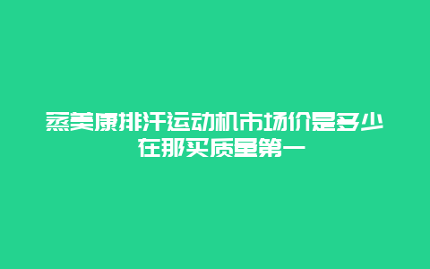 蒸美康排汗运动机市场价是多少 在那买质量第一