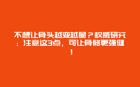 不想让骨头越变越脆？权威研究：注意这3点，可让骨骼更强健！_http://www.365jiazheng.com_健康护理_第1张