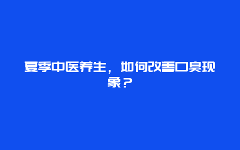 夏季中医养生，如何改善口臭现象？_http://www.365jiazheng.com_健康护理_第1张