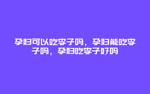 孕妇可以吃李子吗，孕妇能吃李子吗，孕妇吃李子好吗