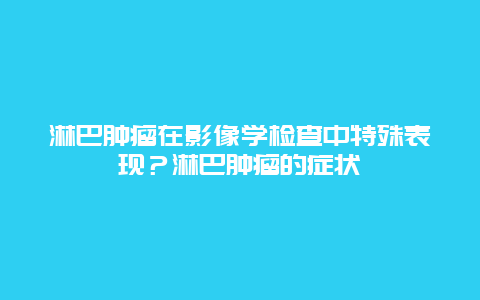 淋巴肿瘤在影像学检查中特殊表现？淋巴肿瘤的症状