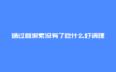 通过雌激素没有了吃什么好调理_http://www.365jiazheng.com_健康护理_第1张