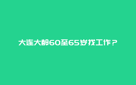 大连大龄60至65岁找工作？