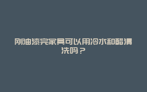 刚油漆完家具可以用冷水和醋清洗吗？